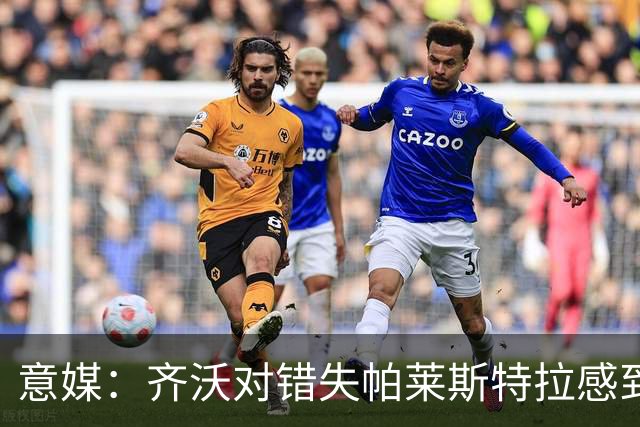 意媒：齐沃对错失帕莱斯特拉感到遗憾，之前向国米点名要求引进他