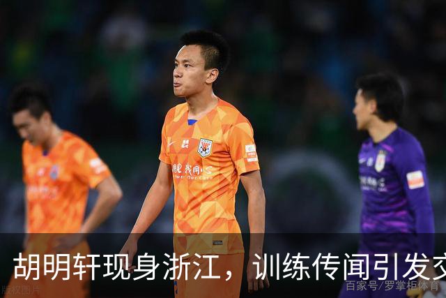 胡明轩现身浙江，训练传闻引发交易猜测，最新动向引关注