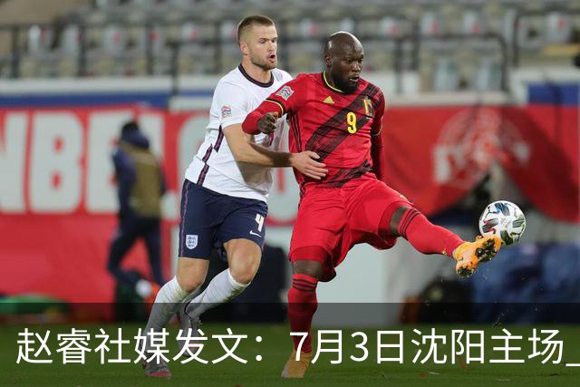 赵睿社媒发文：7月3日沈阳主场 一起为中国队加油，硬仗就得来硬的